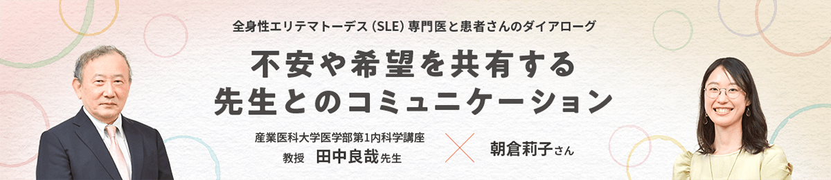 全身性エリテマトーデス（SLE）専門医と患者さんのダイアローグ 不安や希望を共有する先生とのコミュニケーション 産業医科大学医学部第1内科学講座 教授 田中良哉先生 × 朝倉莉子さん