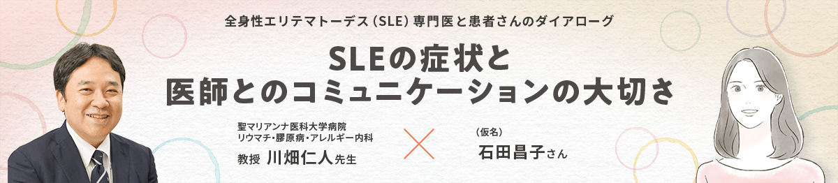 全身性エリテマトーデス（SLE）専門医と患者さんのダイアローグ SLEの症状と医師とのコミュニケーションの大切さ 聖マリアンナ医科大学病院 リウマチ・膠原病・アレルギー内科 教授 川畑仁人先生 × （仮名）石田昌子さん