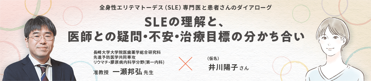 全身性エリテマトーデス（SLE）専門医と患者さんのダイアローグ SLEの理解と、医師との疑問・不安・治療目標の分かち合い 長崎大学大学院医歯薬学総合研究科 先進予防医学共同専攻 リウマチ・膠原病内科学分野（第一内科)  准教授 一瀬邦弘先生 × （仮名）井川陽子さん