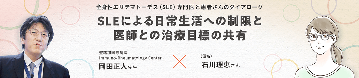 全身性エリテマトーデス（SLE）専門医と患者さんのダイアローグ SLEによる日常生活への制限と医師との治療目標の共有 聖路加国際病院 Immuno-Rheumatology Center 岡田正人先生 × （仮名）石川理恵さん