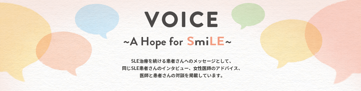 VOICE ～A Hope for SmiLE～ SLEの患者さんに、日常生活の様子、まわりの方たちとの関係、日々の思いなどについてたくさん語っていただきました。同じくSLEの治療を続ける患者さんへのメッセージもお届けします。