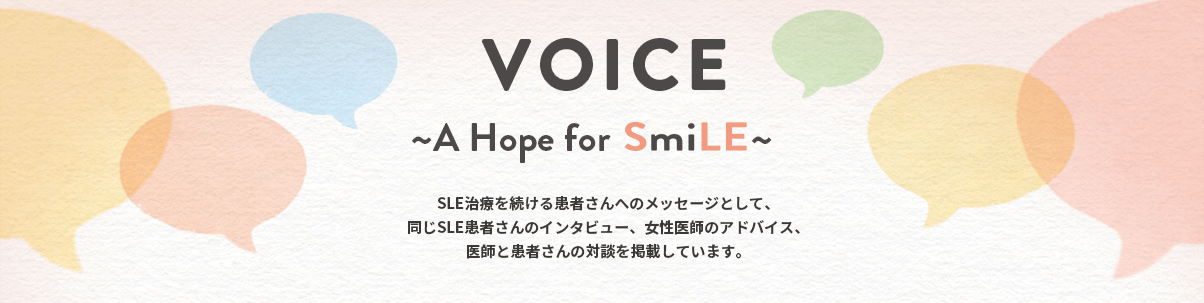 VOICE ~A Hope for SmiLE~ SLE治療を続ける患者さんへのメッセージとして、同じSLE患者さんのインタビュー、女性医師のアドバイス、医師と患者さんの対談を掲載しています。