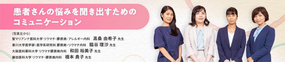 患者さんの悩みを聞き出すためのコミュニケーション (写真左から)聖マリアンナ医科大学 リウマチ・膠原病・アレルギー内科 高桑 由希子先生 香川大学医学部・医学系研究科 膠原病・リウマチ内科 脇谷 理沙先生 大阪医科薬科大学 リウマチ膠原病内科 和田 裕美子先生 藤田医科大学 リウマチ・膠原病内科 橋本 貴子先生
