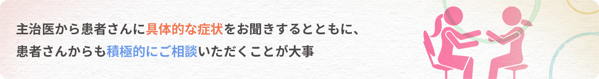 主治医から患者さんに具体的な症状をお聞きするとともに、患者さんからも積極的にご相談いただくことが大事