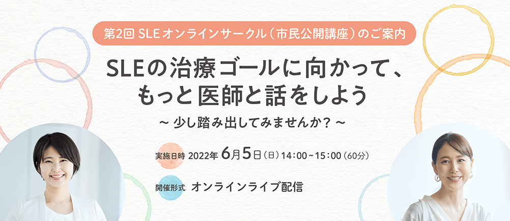 第2回 SLEオンラインサークル（市民公開講座）のご案内 SLEの治療ゴールに向かって、もっと医師と話をしよう ～少し踏み出してみませんか？〜 実施日時：2022年6月5日（日）14:00～15:00（60分） 開催形式：オンラインライブ配信