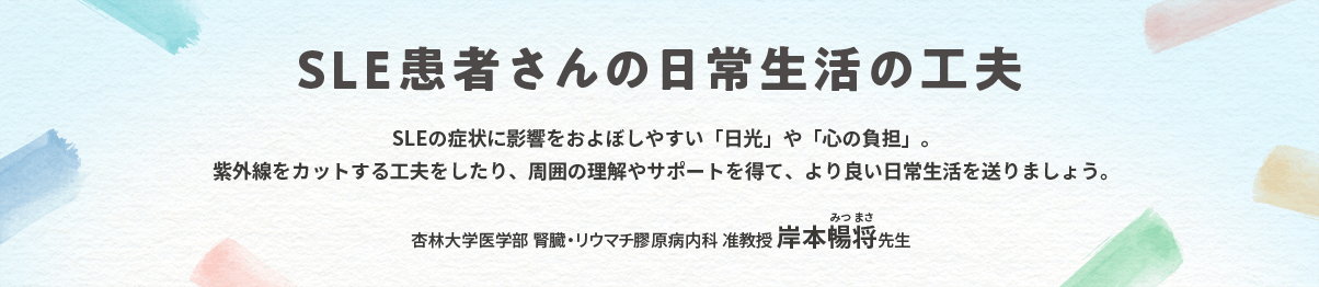 SLE患者さんの日常生活の工夫 SLEの症状に影響をおよぼしやすい「日光」や「心の負担」。紫外線をカットする工夫をしたり、周囲の理解やサポートを得て、より良い日常生活を送りましょう。 杏林大学医学部 腎臓・リウマチ膠原病内科 准教授 岸本暢将先生